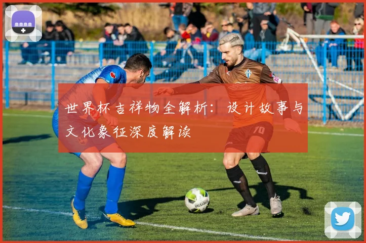 世界杯吉祥物全解析：设计故事与文化象征深度解读