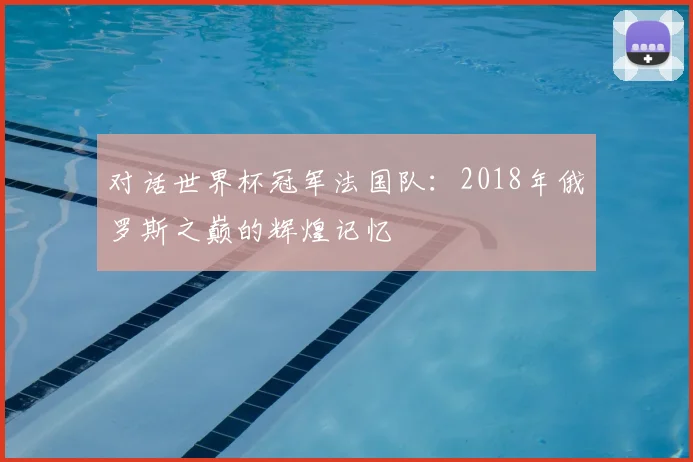 对话世界杯冠军法国队:2018年俄罗斯之巅的辉煌记忆