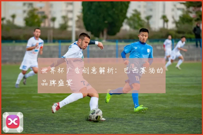 世界杯广告创意解析：巴西赛场的品牌盛宴