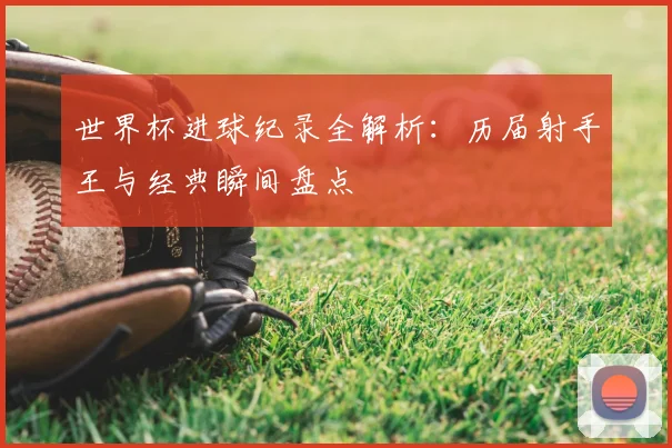 世界杯进球纪录全解析:历届射手王与经典瞬间盘点