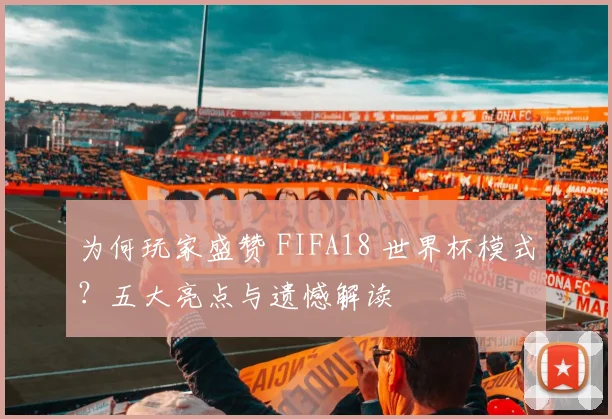 为何玩家盛赞 FIFA18 世界杯模式？五大亮点与遗憾解读