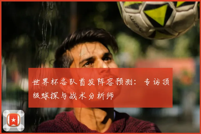 世界杯各队首发阵容预测：专访顶级球探与战术分析师