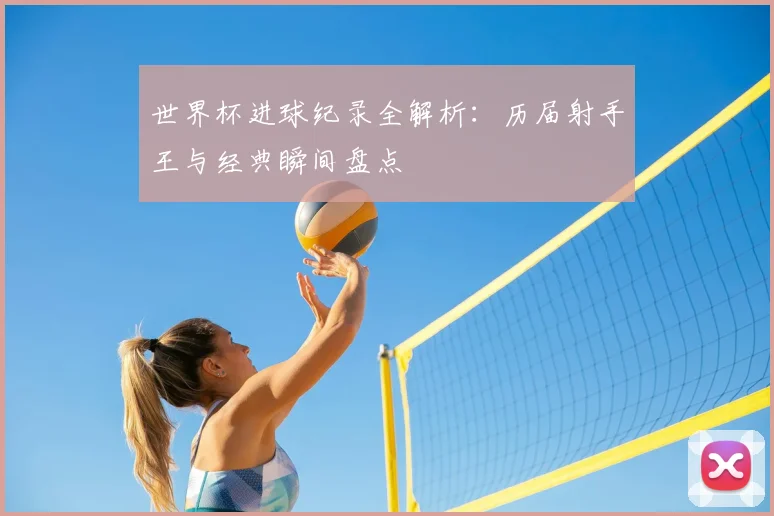 世界杯进球纪录全解析:历届射手王与经典瞬间盘点