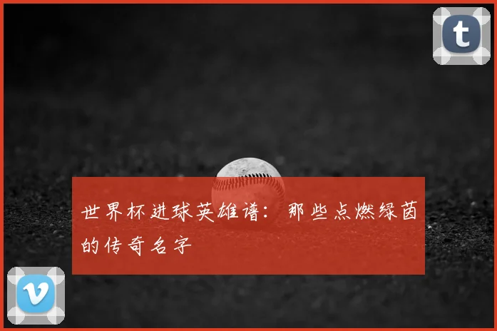 世界杯进球英雄谱:那些点燃绿茵的传奇名字