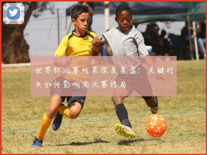 世界杯比赛结果深度复盘：关键对决如何影响淘汰赛格局