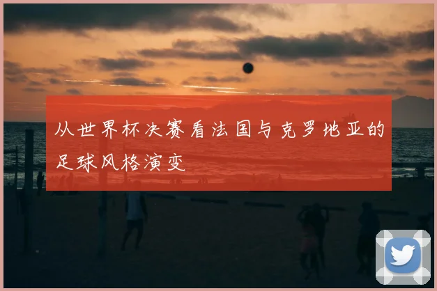 从世界杯决赛看法国与克罗地亚的足球风格演变