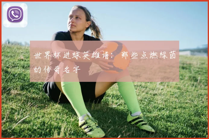 世界杯进球英雄谱：那些点燃绿茵的传奇名字