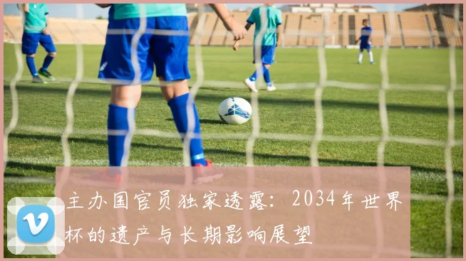 主办国官员独家透露：2034年世界杯的遗产与长期影响展望