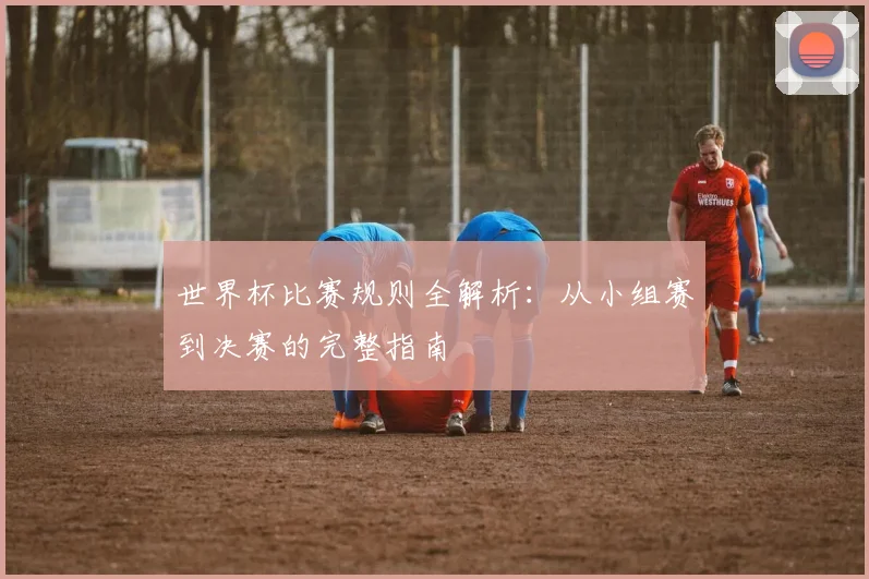世界杯比赛规则全解析：从小组赛到决赛的完整指南