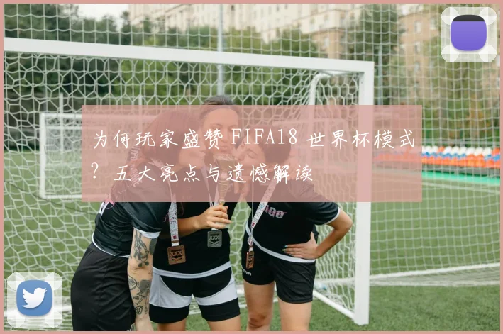 为何玩家盛赞 FIFA18 世界杯模式？五大亮点与遗憾解读