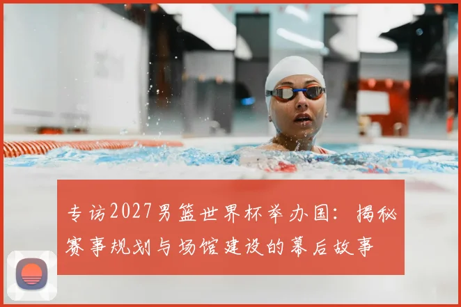 专访2027男篮世界杯举办国：揭秘赛事规划与场馆建设的幕后故事
