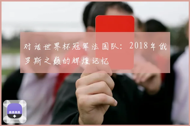 对话世界杯冠军法国队：2018年俄罗斯之巅的辉煌记忆