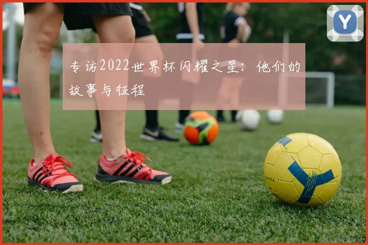 专访2022世界杯闪耀之星：他们的故事与征程