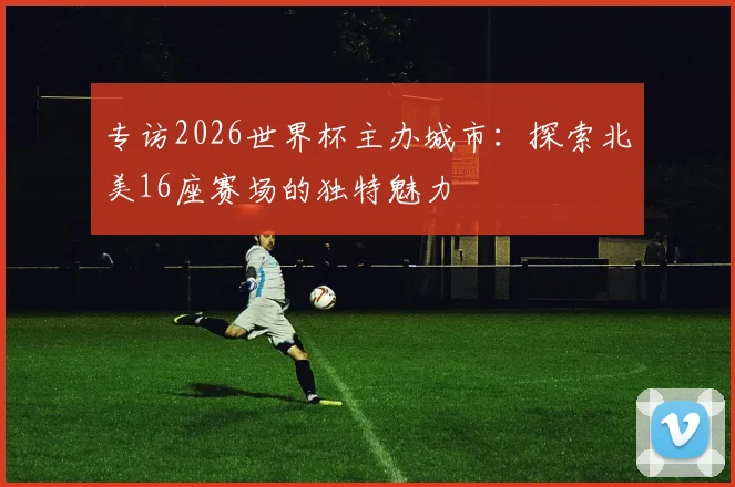 专访2026世界杯主办城市：探索北美16座赛场的独特魅力