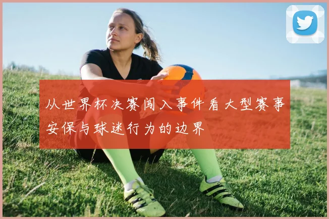 从世界杯决赛闯入事件看大型赛事安保与球迷行为的边界