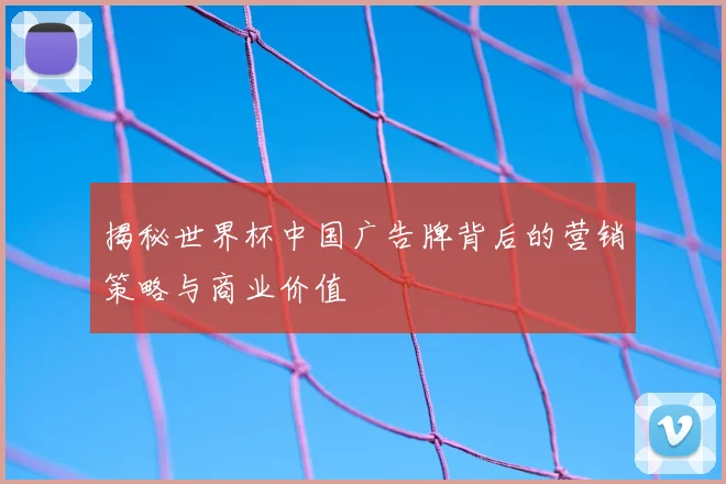 揭秘世界杯中国广告牌背后的营销策略与商业价值