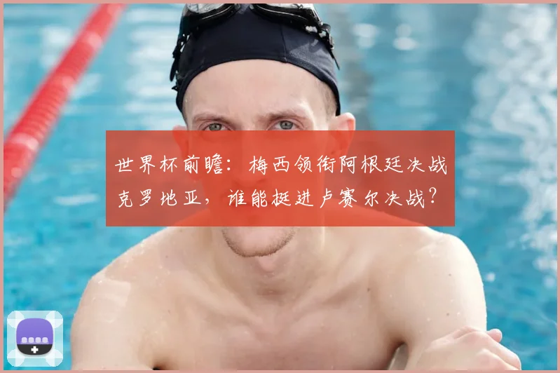世界杯前瞻：梅西领衔阿根廷决战克罗地亚，谁能挺进卢赛尔决战？