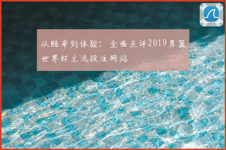 从赔率到体验:全面点评2019男篮世界杯主流投注网站