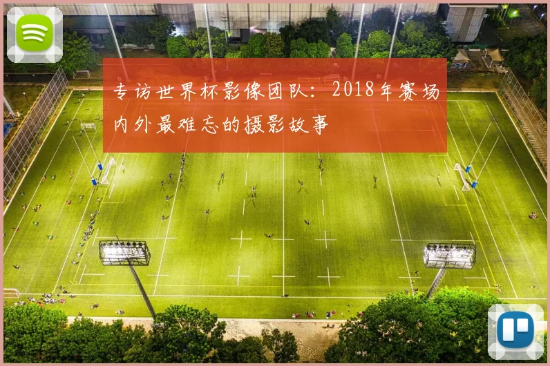 专访世界杯影像团队:2018年赛场内外最难忘的摄影故事