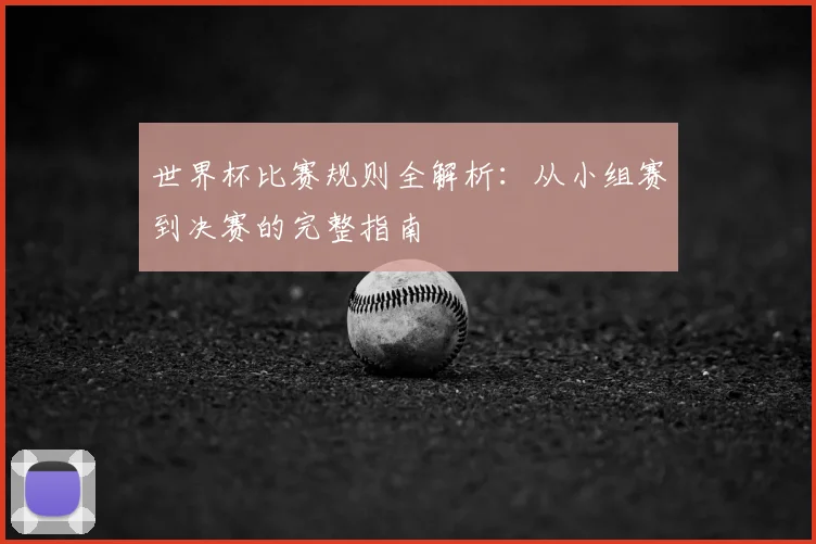 世界杯比赛规则全解析：从小组赛到决赛的完整指南