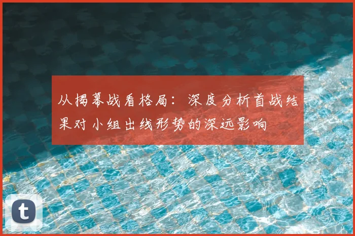 从揭幕战看格局：深度分析首战结果对小组出线形势的深远影响