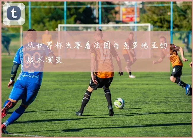 从世界杯决赛看法国与克罗地亚的战术演变