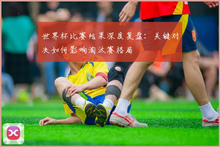 世界杯比赛结果深度复盘：关键对决如何影响淘汰赛格局