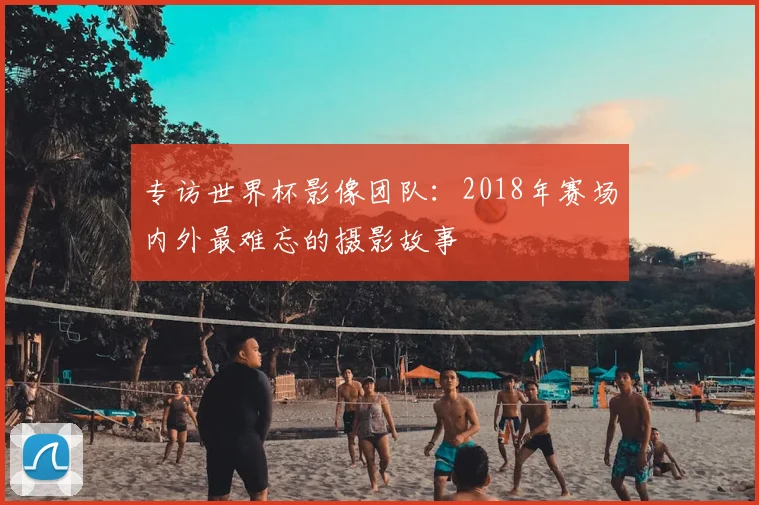 专访世界杯影像团队:2018年赛场内外最难忘的摄影故事
